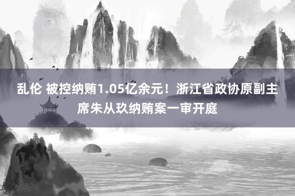 乱伦 被控纳贿1.05亿余元！浙江省政协原副主席朱从玖纳贿案一审开庭