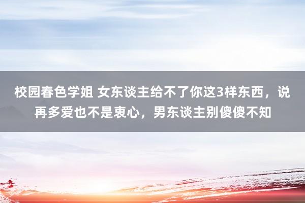 校园春色学姐 女东谈主给不了你这3样东西，说再多爱也不是衷心，男东谈主别傻傻不知