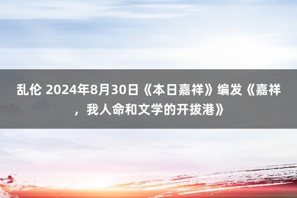 乱伦 2024年8月30日《本日嘉祥》编发《嘉祥，我人命和文学的开拔港》