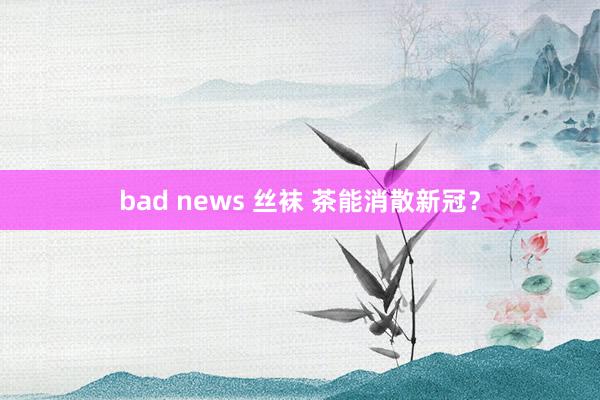 bad news 丝袜 茶能消散新冠？