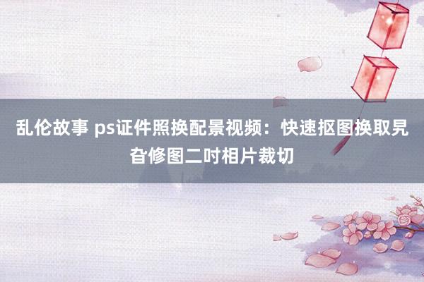 乱伦故事 ps证件照换配景视频：快速抠图换取旯旮修图二吋相片裁切