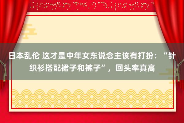 日本乱伦 这才是中年女东说念主该有打扮：“针织衫搭配裙子和裤子”，回头率真高