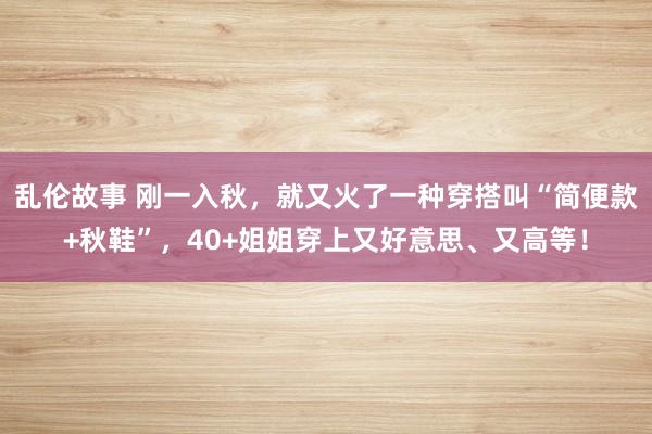 乱伦故事 刚一入秋，就又火了一种穿搭叫“简便款+秋鞋”，40+姐姐穿上又好意思、又高等！