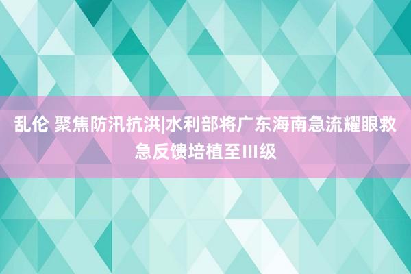 乱伦 聚焦防汛抗洪|水利部将广东海南急流耀眼救急反馈培植至Ⅲ级