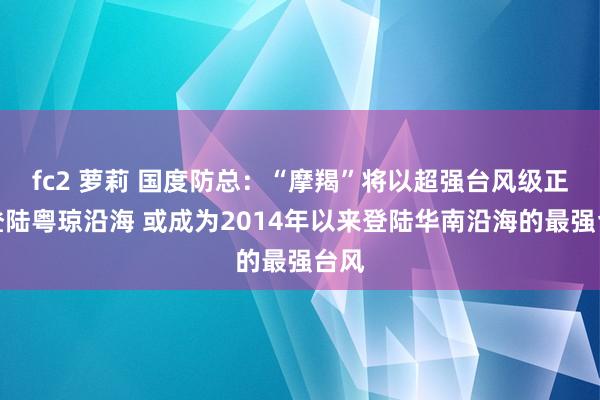 fc2 萝莉 国度防总：“摩羯”将以超强台风级正面登陆粤琼沿海 或成为2014年以来登陆华南沿海的最强台风