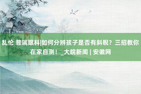 乱伦 普瑞眼科|如何分辨孩子是否有斜睨？三招教你在家自测！_大皖新闻 | 安徽网