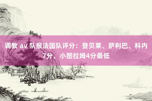 调教 av 队报法国队评分：登贝莱、萨利巴、科内7分，小图拉姆4分最低