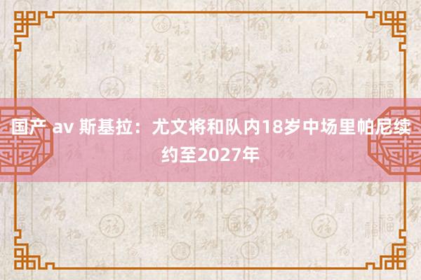 国产 av 斯基拉：尤文将和队内18岁中场里帕尼续约至2027年