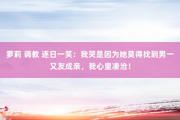 萝莉 调教 逐日一笑：我哭是因为她莫得找到男一又友成亲，我心里凄沧！