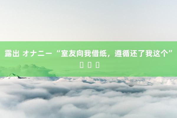 露出 オナニー “室友向我借纸，遵循还了我这个” ​​​