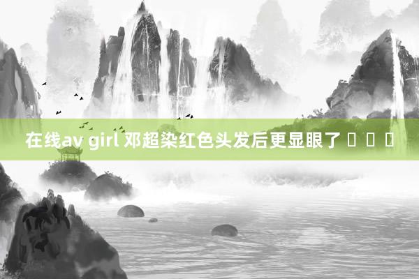 在线av girl 邓超染红色头发后更显眼了 ​​​