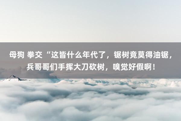 母狗 拳交 “这皆什么年代了，锯树竟莫得油锯，兵哥哥们手挥大刀砍树，嗅觉好假啊！