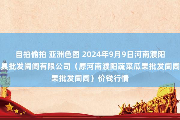 自拍偷拍 亚洲色图 2024年9月9日河南濮阳宏进农副家具批发阛阓有限公司（原河南濮阳蔬菜瓜果批发阛阓）价钱行情