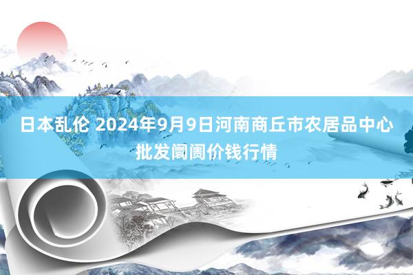 日本乱伦 2024年9月9日河南商丘市农居品中心批发阛阓价钱行情