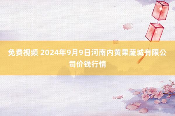 免费视频 2024年9月9日河南内黄果蔬城有限公司价钱行情