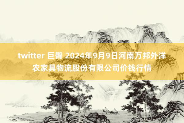 twitter 巨臀 2024年9月9日河南万邦外洋农家具物流股份有限公司价钱行情