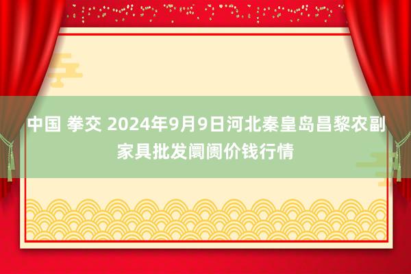 中国 拳交 2024年9月9日河北秦皇岛昌黎农副家具批发阛阓价钱行情