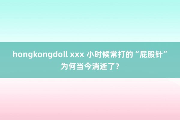 hongkongdoll xxx 小时候常打的“屁股针”为何当今消逝了？