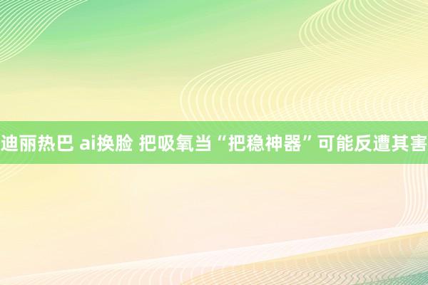 迪丽热巴 ai换脸 把吸氧当“把稳神器”可能反遭其害