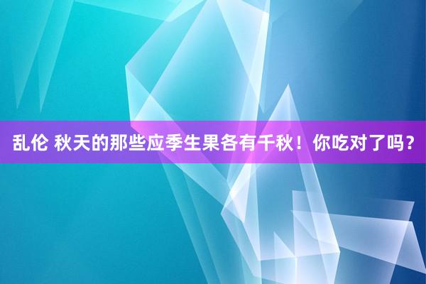 乱伦 秋天的那些应季生果各有千秋！你吃对了吗？