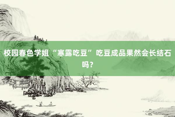 校园春色学姐 “寒露吃豆” 吃豆成品果然会长结石吗？