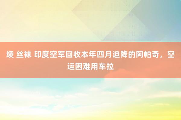 绫 丝袜 印度空军回收本年四月迫降的阿帕奇，空运困难用车拉