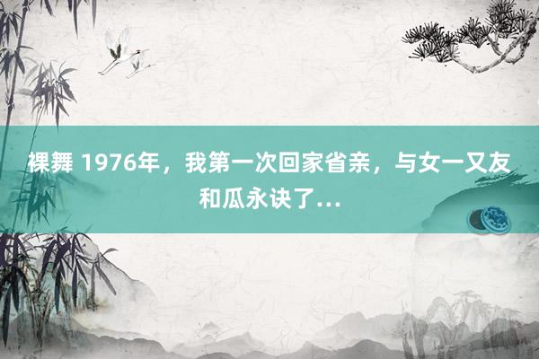 裸舞 1976年，我第一次回家省亲，与女一又友和瓜永诀了…