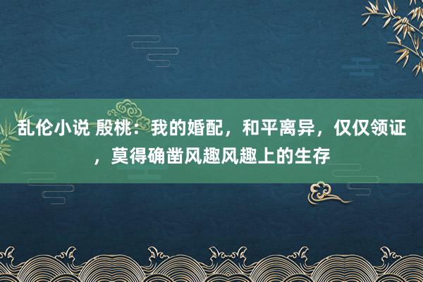 乱伦小说 殷桃：我的婚配，和平离异，仅仅领证，莫得确凿风趣风趣上的生存