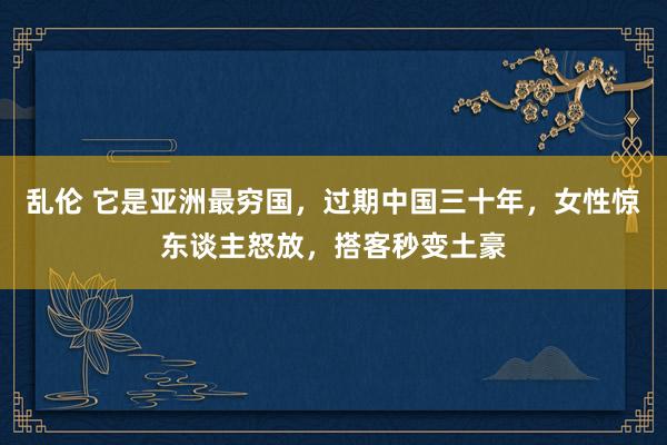 乱伦 它是亚洲最穷国，过期中国三十年，女性惊东谈主怒放，搭客秒变土豪