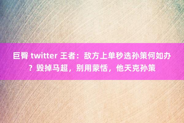 巨臀 twitter 王者：敌方上单秒选孙策何如办？毁掉马超，别用蒙恬，他天克孙策