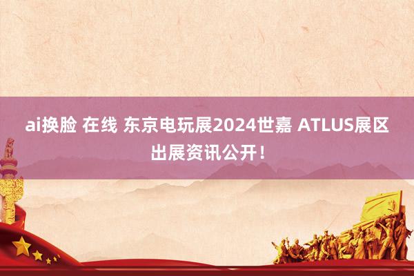 ai换脸 在线 东京电玩展2024世嘉 ATLUS展区出展资讯公开！