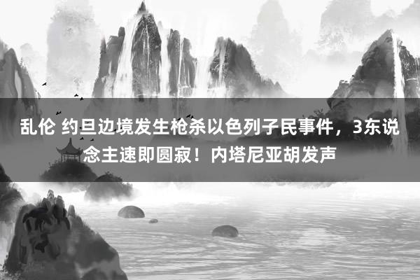 乱伦 约旦边境发生枪杀以色列子民事件，3东说念主速即圆寂！内塔尼亚胡发声