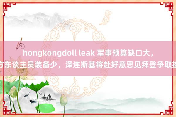 hongkongdoll leak 军事预算缺口大，前方东谈主员装备少，泽连斯基将赴好意思见拜登争取接济