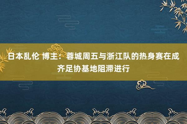 日本乱伦 博主：蓉城周五与浙江队的热身赛在成齐足协基地阻滞进行