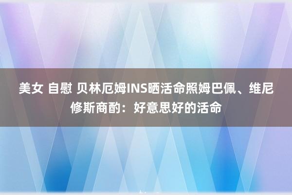 美女 自慰 贝林厄姆INS晒活命照姆巴佩、维尼修斯商酌：好意思好的活命