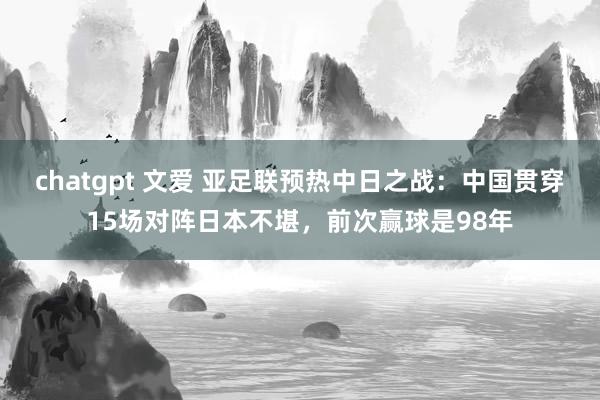 chatgpt 文爱 亚足联预热中日之战：中国贯穿15场对阵日本不堪，前次赢球是98年