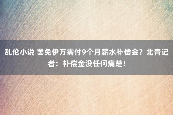 乱伦小说 罢免伊万需付9个月薪水补偿金？北青记者：补偿金没任何痛楚！