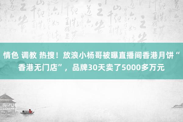 情色 调教 热搜！放浪小杨哥被曝直播间香港月饼“香港无门店”，品牌30天卖了5000多万元