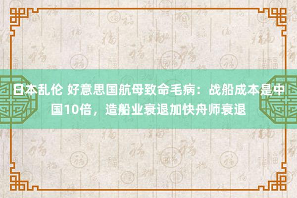 日本乱伦 好意思国航母致命毛病：战船成本是中国10倍，造船业衰退加快舟师衰退