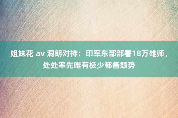 姐妹花 av 洞朗对持：印军东部部署18万雄师，处处率先唯有极少都备颓势