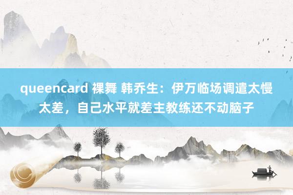 queencard 裸舞 韩乔生：伊万临场调遣太慢太差，自己水平就差主教练还不动脑子