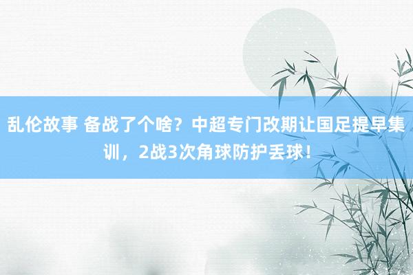 乱伦故事 备战了个啥？中超专门改期让国足提早集训，2战3次角球防护丢球！