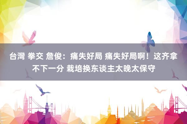 台灣 拳交 詹俊：痛失好局 痛失好局啊！这齐拿不下一分 栽培换东谈主太晚太保守