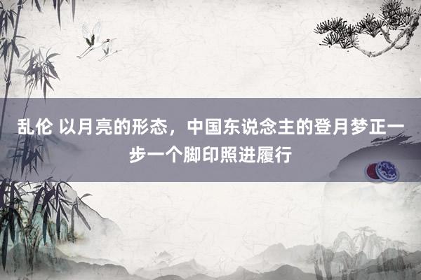 乱伦 以月亮的形态，中国东说念主的登月梦正一步一个脚印照进履行