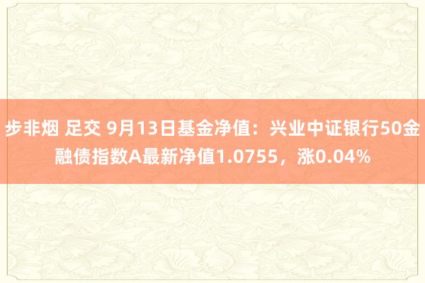 步非烟 足交 9月13日基金净值：兴业中证银行50金融债指数A最新净值1.0755，涨0.04%