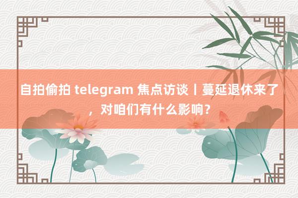 自拍偷拍 telegram 焦点访谈丨蔓延退休来了，对咱们有什么影响？