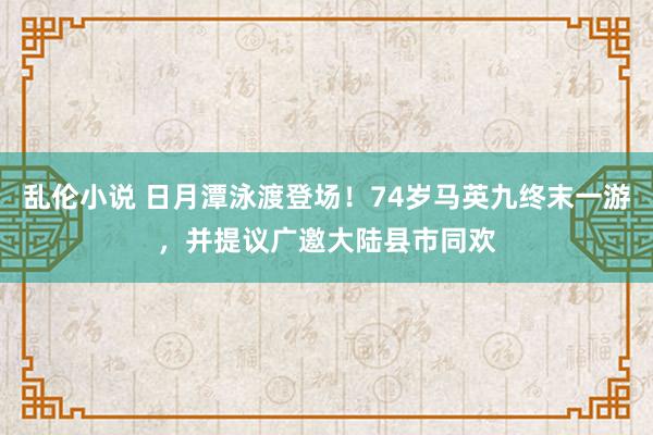 乱伦小说 日月潭泳渡登场！74岁马英九终末一游，并提议广邀大陆县市同欢