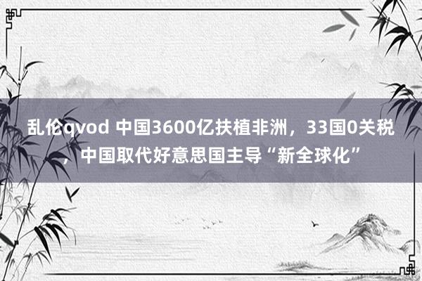 乱伦qvod 中国3600亿扶植非洲，33国0关税，中国取代好意思国主导“新全球化”