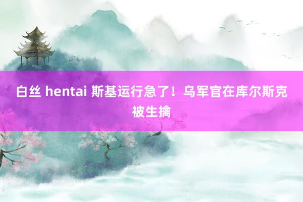 白丝 hentai 斯基运行急了！乌军官在库尔斯克被生擒