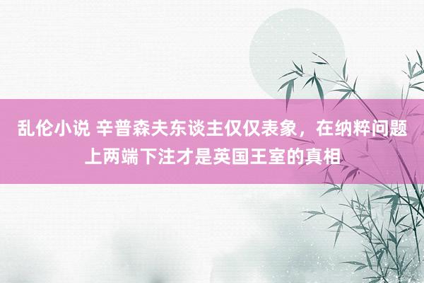 乱伦小说 辛普森夫东谈主仅仅表象，在纳粹问题上两端下注才是英国王室的真相